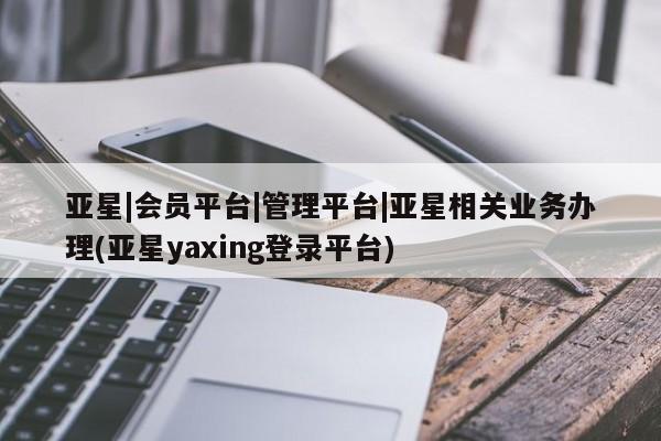 亚星入口 亚星官网亚星|会员平台|管理平台|亚星相关业务办理(亚星yaxing登录平台)