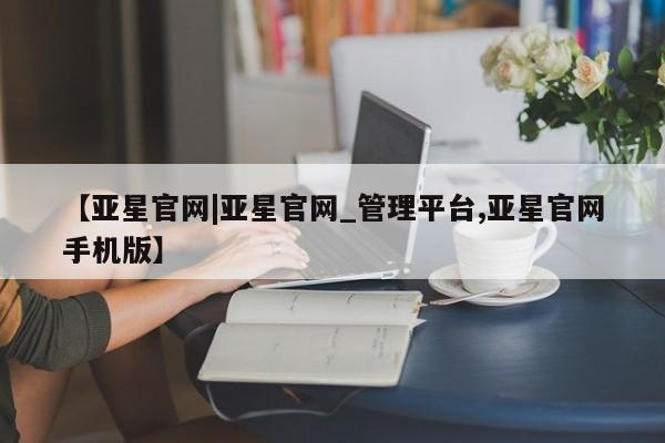 亚星入口 亚星官网【亚星官网|亚星官网_管理平台,亚星官网手机版】