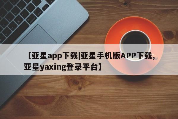 亚星入口 亚星官网【亚星app下载|亚星手机版APP下载,亚星yaxing登录平台】