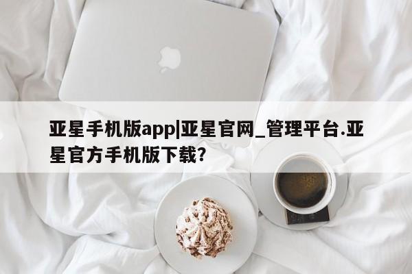 亚星入口 亚星官网亚星手机版app|亚星官网_管理平台.亚星官方手机版下载？