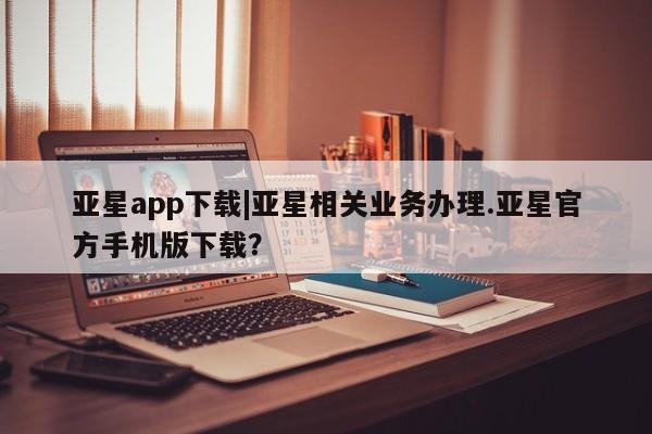 亚星入口 亚星官网亚星app下载|亚星相关业务办理.亚星官方手机版下载？