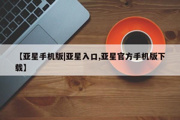 亚星入口 亚星官网【亚星手机版|亚星入口,亚星官方手机版下载】