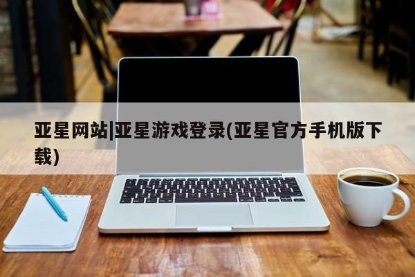 亚星入口 亚星官网亚星网站|亚星游戏登录(亚星官方手机版下载)