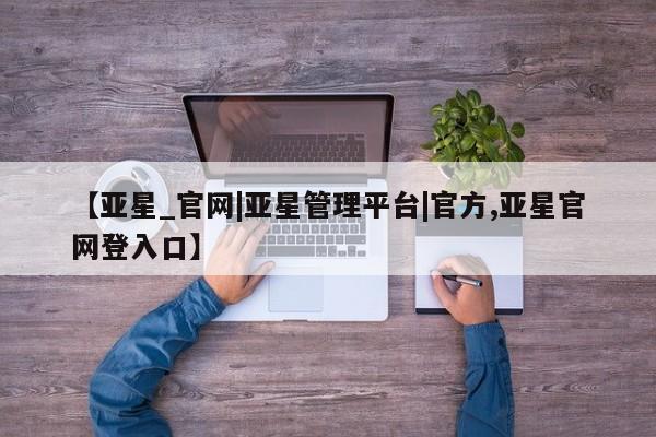 亚星入口 亚星官网【亚星_官网|亚星管理平台|官方,亚星官网登入口】