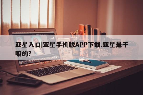 亚星入口 亚星官网亚星入口|亚星手机版APP下载.亚星是干嘛的？