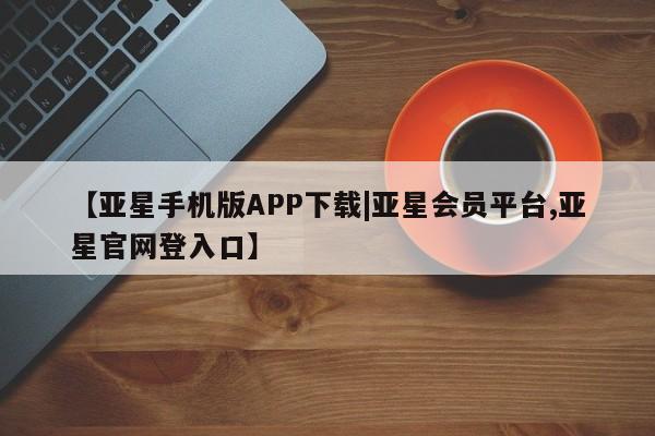 亚星入口 亚星官网【亚星手机版APP下载|亚星会员平台,亚星官网登入口】