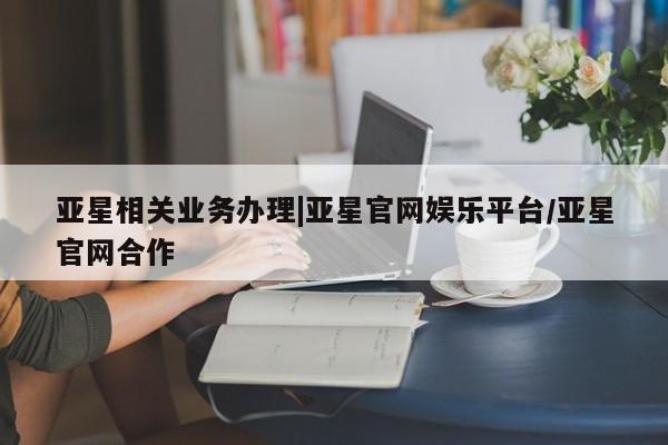 亚星入口 亚星官网亚星相关业务办理|亚星官网娱乐平台/亚星官网合作