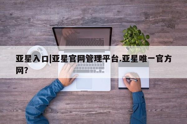 亚星入口 亚星官网亚星入口|亚星官网管理平台.亚星唯一官方网？
