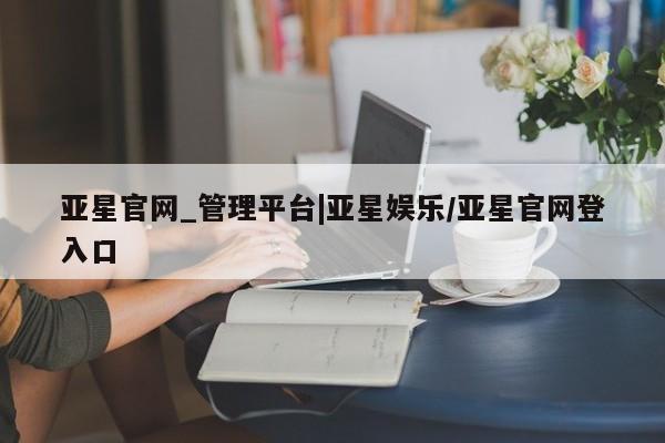 亚星入口 亚星官网亚星官网_管理平台|亚星娱乐/亚星官网登入口