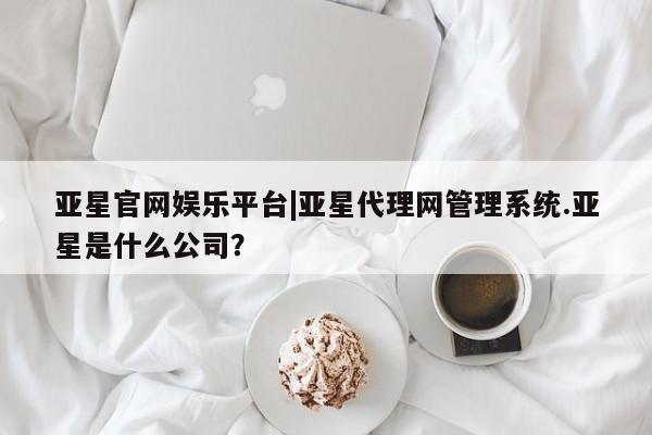 亚星入口 亚星官网亚星官网娱乐平台|亚星代理网管理系统.亚星是什么公司？