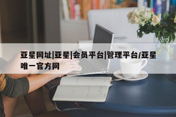 亚星入口 亚星官网亚星网址|亚星|会员平台|管理平台/亚星唯一官方网