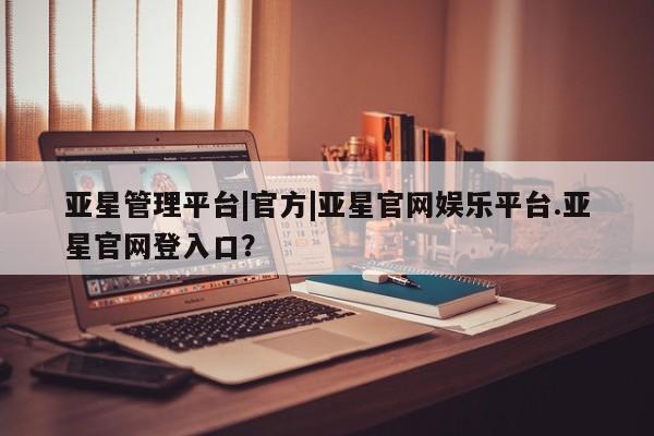 亚星入口 亚星官网亚星管理平台|官方|亚星官网娱乐平台.亚星官网登入口？