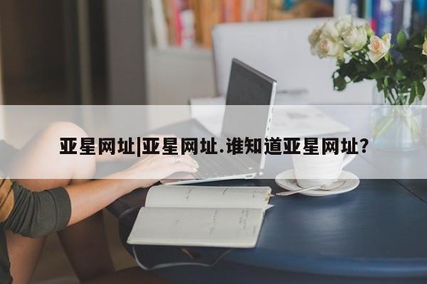 亚星入口 亚星官网亚星网址|亚星网址.谁知道亚星网址？