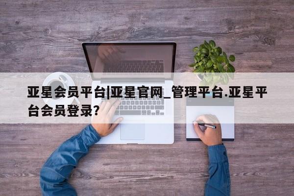 亚星入口 亚星官网亚星会员平台|亚星官网_管理平台.亚星平台会员登录？