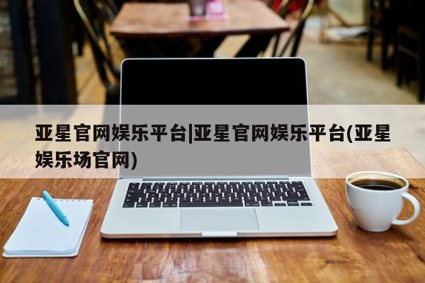 亚星入口 亚星官网亚星官网娱乐平台|亚星官网娱乐平台(亚星娱乐场官网)