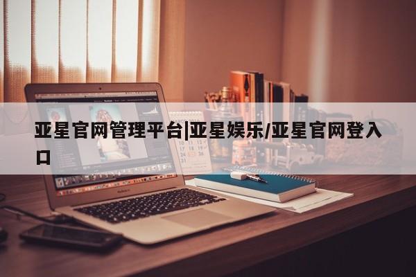 亚星入口 亚星官网亚星官网管理平台|亚星娱乐/亚星官网登入口