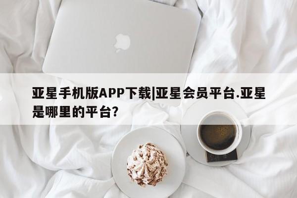 亚星入口 亚星官网亚星手机版APP下载|亚星会员平台.亚星是哪里的平台？