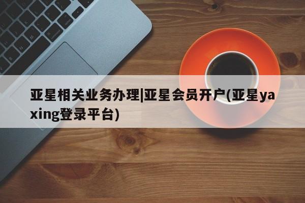 亚星入口 亚星官网亚星相关业务办理|亚星会员开户(亚星yaxing登录平台)