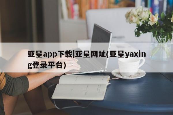 亚星入口 亚星官网亚星app下载|亚星网址(亚星yaxing登录平台)
