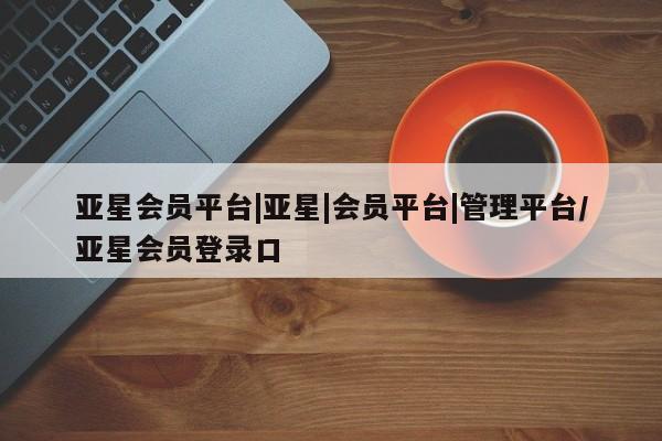 亚星入口 亚星官网亚星会员平台|亚星|会员平台|管理平台/亚星会员登录口