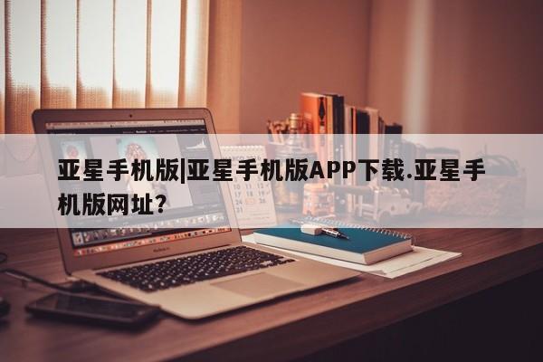 亚星入口 亚星官网亚星手机版|亚星手机版APP下载.亚星手机版网址？