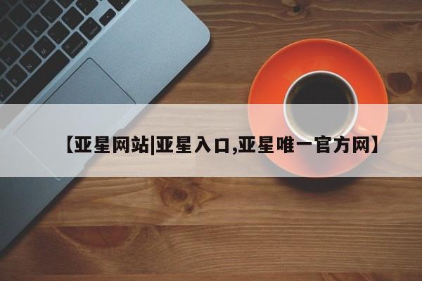 亚星入口 亚星官网【亚星网站|亚星入口,亚星唯一官方网】