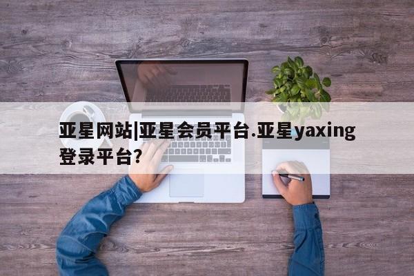 亚星入口 亚星官网亚星网站|亚星会员平台.亚星yaxing登录平台？