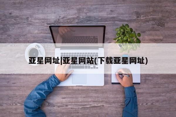 亚星入口 亚星官网亚星网址|亚星网站(下载亚星网址)