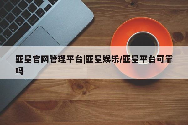亚星入口 亚星官网亚星官网管理平台|亚星娱乐/亚星平台可靠吗