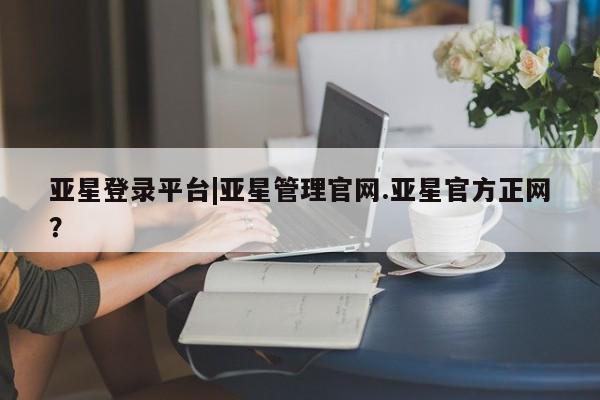 亚星入口 亚星官网亚星登录平台|亚星管理官网.亚星官方正网？